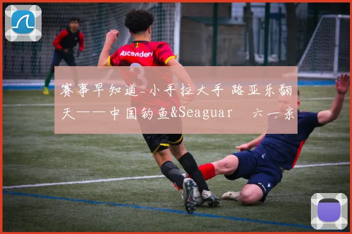 赛事早知道_小手拉大手 路亚乐翻天——中国钓鱼&Seaguar•六一亲子路亚欢乐派 等你来！