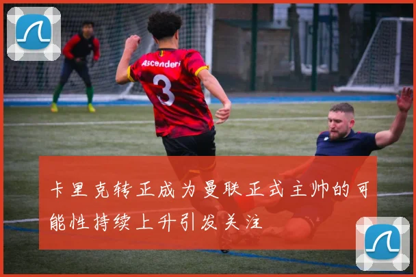 卡里克转正成为曼联正式主帅的可能性持续上升引发关注
