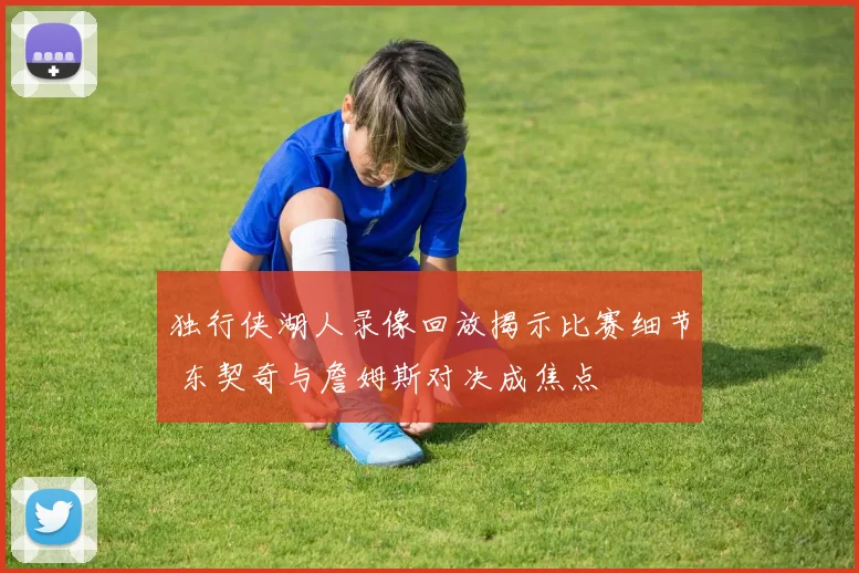 独行侠湖人录像回放揭示比赛细节 东契奇与詹姆斯对决成焦点