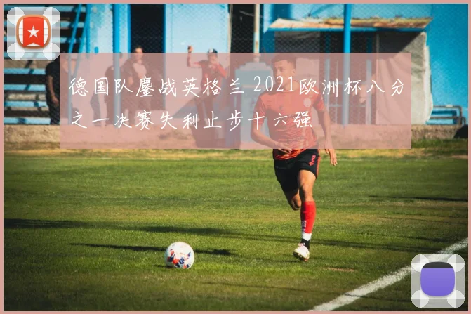 德国队鏖战英格兰 2021欧洲杯八分之一决赛失利止步十六强