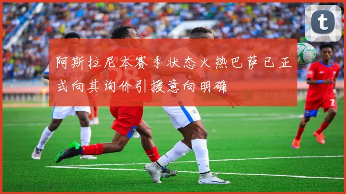 阿斯拉尼本赛季状态火热巴萨已正式向其询价引援意向明确