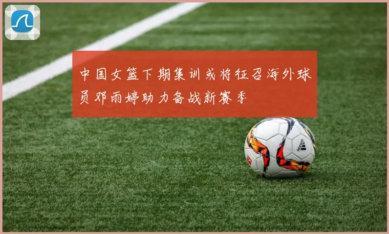 中国女篮下期集训或将征召海外球员邓雨婷助力备战新赛季