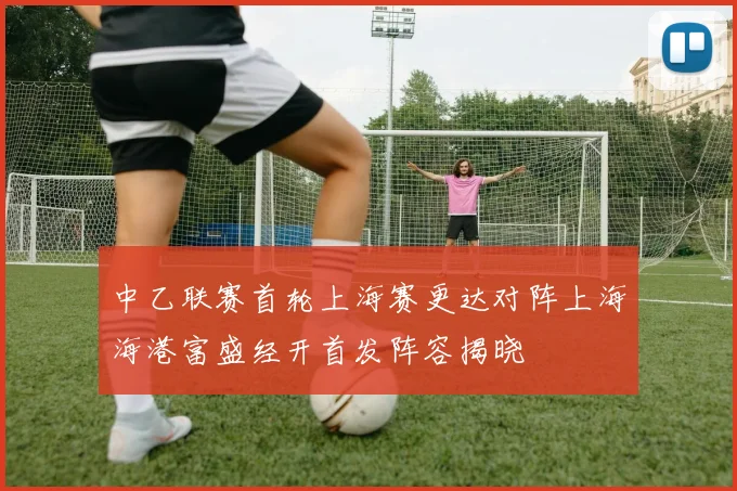 中乙联赛首轮上海赛更达对阵上海海港富盛经开首发阵容揭晓