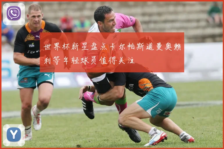 世界杯新星盘点卡尔帕斯道曼奥赖利等年轻球员值得关注