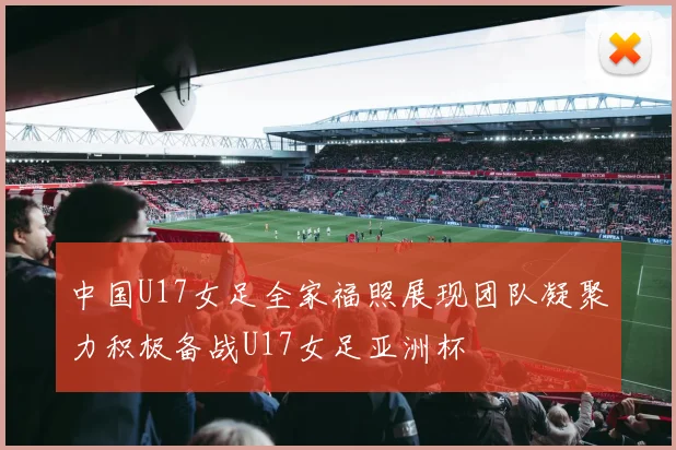 中国U17女足全家福照展现团队凝聚力积极备战U17女足亚洲杯