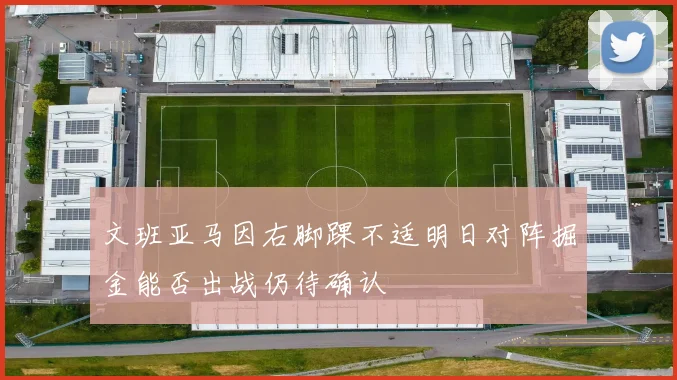 文班亚马因右脚踝不适明日对阵掘金能否出战仍待确认