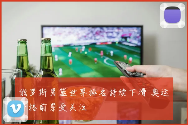 俄罗斯男篮世界排名持续下滑 奥运资格前景受关注