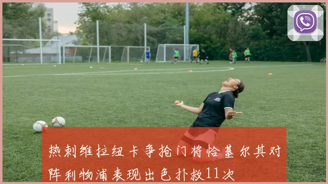 热刺维拉纽卡争抢门将恰基尔其对阵利物浦表现出色扑救11次
