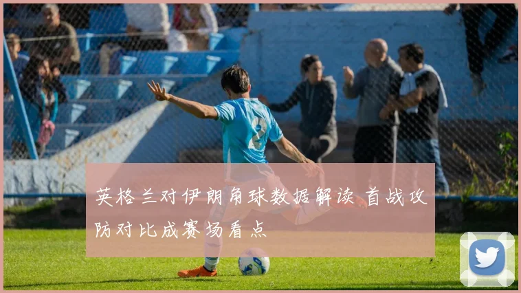 英格兰对伊朗角球数据解读 首战攻防对比成赛场看点